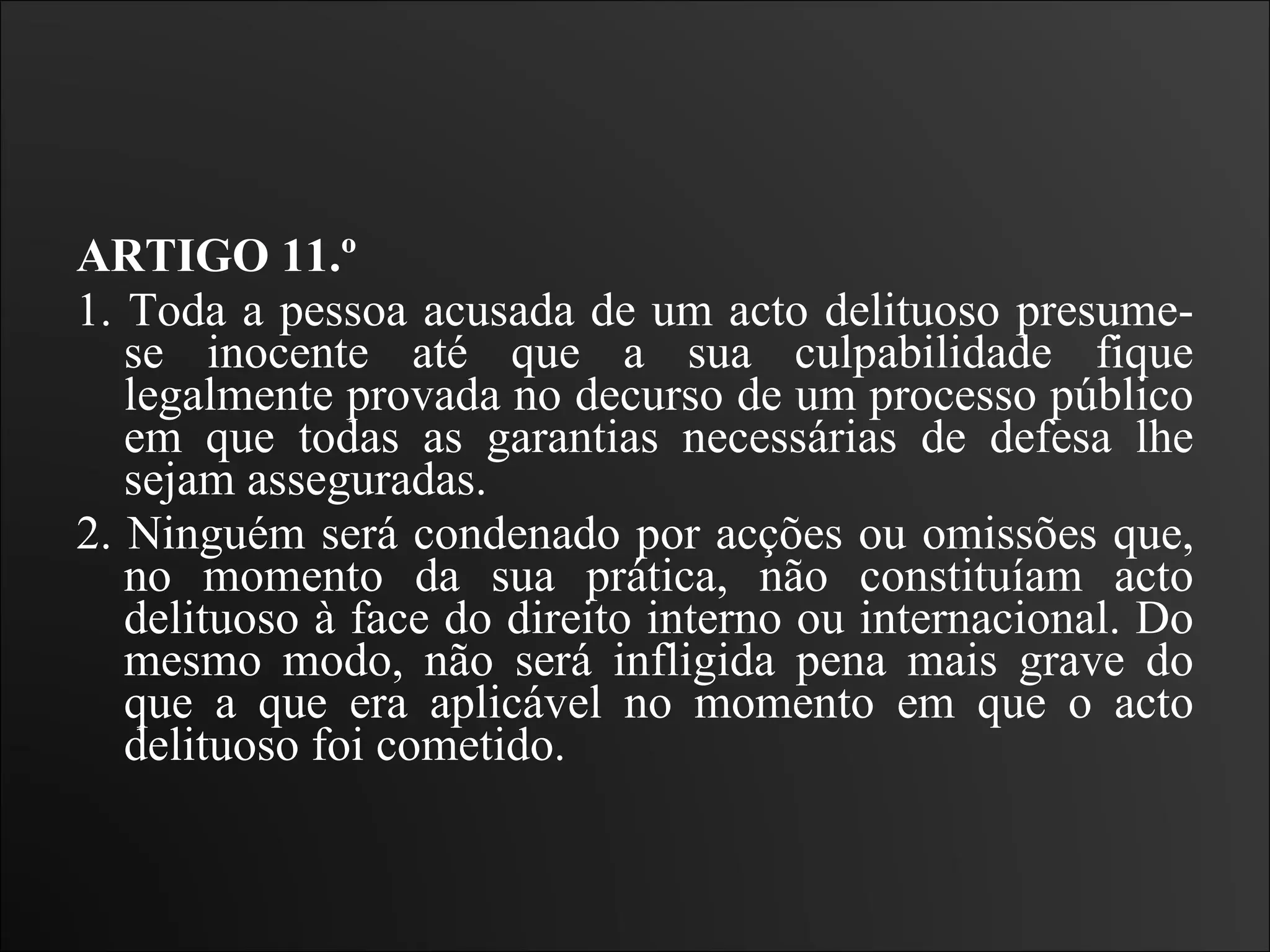 ARTIGO 11.º  1. Toda a pessoa acusada de um acto delituoso presume-se inocente até que a sua culpabilidade fique legalmente provada no decurso de um processo público em que todas as garantias necessárias de defesa lhe sejam asseguradas.  2. Ninguém será condenado por acções ou omissões que, no momento da sua prática, não constituíam acto delituoso à face do direito interno ou internacional. Do mesmo modo, não será infligida pena mais grave do que a que era aplicável no momento em que o acto delituoso foi cometido.   