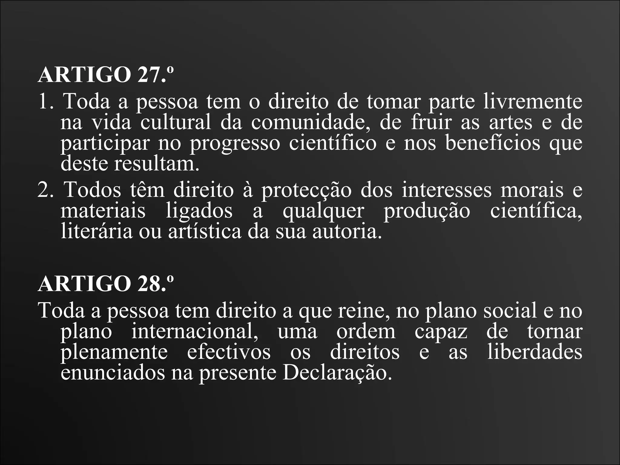 ARTIGO 27.º  1. Toda a pessoa tem o direito de tomar parte livremente na vida cultural da comunidade, de fruir as artes e de participar no progresso científico e nos benefícios que deste resultam.  2. Todos têm direito à protecção dos interesses morais e materiais ligados a qualquer produção científica, literária ou artística da sua autoria.    ARTIGO 28.º  Toda a pessoa tem direito a que reine, no plano social e no plano internacional, uma ordem capaz de tornar plenamente efectivos os direitos e as liberdades enunciados na presente Declaração.   
