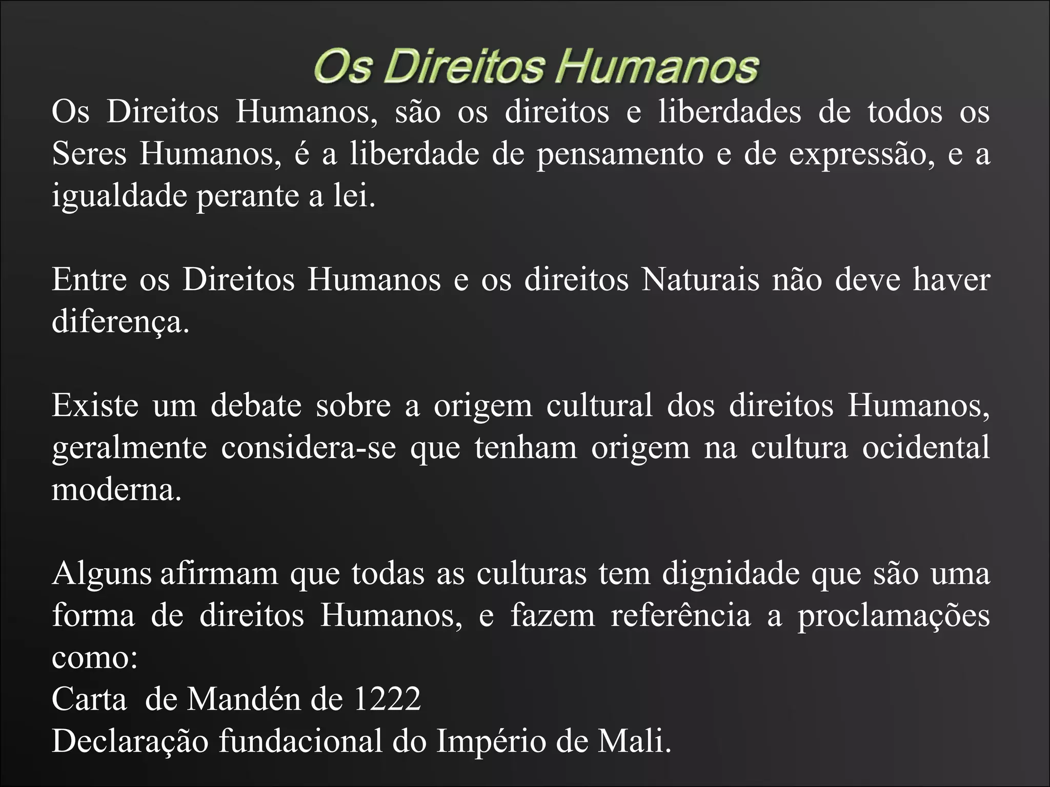Os Direitos Humanos, são os direitos e liberdades de todos os Seres Humanos, é a liberdade de pensamento e de expressão, e a igualdade perante a lei. Entre os Direitos Humanos e os direitos Naturais não deve haver diferença. Existe um debate sobre a origem cultural dos direitos Humanos, geralmente considera-se que tenham origem na cultura ocidental moderna. Alguns   afirmam que todas as culturas tem dignidade que são uma forma de direitos Humanos, e fazem referência a proclamações como: Carta  de Mandén de 1222  Declaração fundacional do Império de Mali.  