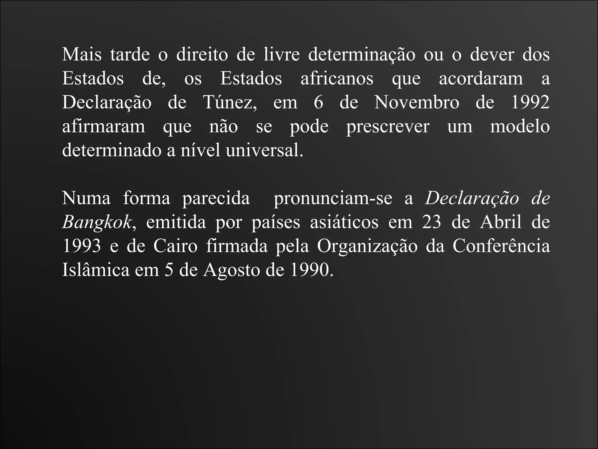 Mais tarde o direito de livre determinação ou o dever dos Estados de, os Estados africanos que acordaram a Declaração de Túnez, em 6 de Novembro de 1992 afirmaram que não se pode prescrever um modelo determinado a nível universal. Numa forma parecida  pronunciam-se a  Declaração de Bangkok , emitida por países asiáticos em 23 de Abril de 1993 e de Cairo firmada pela Organização da Conferência Islâmica em 5 de Agosto de 1990. 