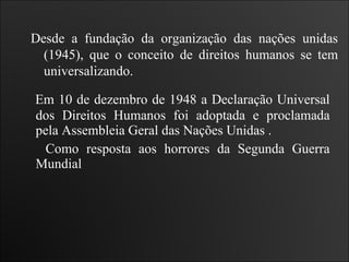 Em 10 de dezembro de 1948 a Declaração Universal dos Direitos Humanos foi adoptada e proclamada pela Assembleia Geral das Nações Unidas . Como resposta aos horrores da Segunda Guerra Mundial Desde a fundação da organização das nações unidas (1945), que o conceito de direitos humanos se tem universalizando. 