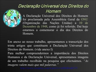 A Declaração Universal dos Direitos do Homem foi proclamada pela Assembleia Geral da  ONU  (Organização das Nações Unidas) a  10 de Dezembro de 1948 , como já foi referido. Daí hoje estarmos a comemorar o dia dos Direitos do Homem. http://www.youtube.com/watch?v=aHM9f8mR1YY Em anexo ao nosso trabalho, apresentamos a transcrição dos trinta artigos que constituem a Declaração Universal dos Direitos do Homem. (vide anexo I) Para melhor compreendermos a importância dos Direitos Humanos e da Declaração Universal, apresentamos imagens de um trabalho recolhido na pesquisa que efectuámos.  “As imagens valem mais que mil palavras.” 