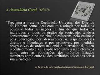 A Assembleia Geral   (ONU): “ Proclama a presente Declaração Universal dos Direitos do Homem como ideal comum a atingir por todos os povos e todas as nações, a fim de que todos os indivíduos e todos os órgãos da sociedade, tendo-a constantemente no espírito, se esforcem, pelo ensino e pela educação, por desenvolver o respeito desses direitos e liberdades e por promover, por medidas progressivas de ordem nacional e internacional, o seu reconhecimento e a sua aplicação universais e efectivos tanto entre as populações dos próprios Estados membros como entre as dos territórios colocados sob a sua jurisdição.”  In  Centro de Informação das Nações Unidas em Portugal 