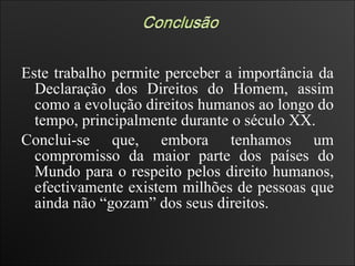 Este trabalho permite perceber a importância da Declaração dos Direitos do Homem, assim como a evolução direitos humanos ao longo do tempo, principalmente durante o século XX.  Conclui-se que, embora tenhamos um compromisso da maior parte dos países do Mundo para o respeito pelos direito humanos, efectivamente existem milhões de pessoas que ainda não “gozam” dos seus direitos.  