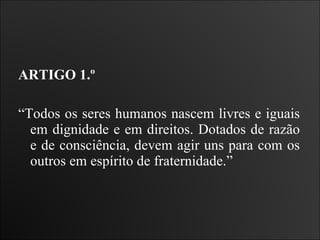 ARTIGO 1.º  “ Todos os seres humanos nascem livres e iguais em dignidade e em direitos. Dotados de razão e de consciência, devem agir uns para com os outros em espírito de fraternidade.”  