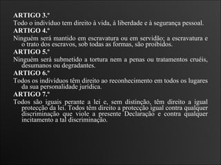 ARTIGO 3.º  Todo o indivíduo tem direito à vida, à liberdade e à segurança pessoal.   ARTIGO 4.º  Ninguém será mantido em escravatura ou em servidão; a escravatura e o trato dos escravos, sob todas as formas, são proibidos.   ARTIGO 5.º  Ninguém será submetido a tortura nem a penas ou tratamentos cruéis, desumanos ou degradantes.   ARTIGO 6.º  Todos os indivíduos têm direito ao reconhecimento em todos os lugares da sua personalidade jurídica.    ARTIGO 7.º  Todos são iguais perante a lei e, sem distinção, têm direito a igual protecção da lei. Todos têm direito a protecção igual contra qualquer discriminação que viole a presente Declaração e contra qualquer incitamento a tal discriminação.   