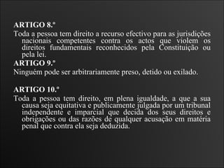 ARTIGO 8.º  Toda a pessoa tem direito a recurso efectivo para as jurisdições nacionais competentes contra os actos que violem os direitos fundamentais reconhecidos pela Constituição ou pela lei.   ARTIGO 9.º  Ninguém pode ser arbitrariamente preso, detido ou exilado.      ARTIGO 10.º  Toda a pessoa tem direito, em plena igualdade, a que a sua causa seja equitativa e publicamente julgada por um tribunal independente e imparcial que decida dos seus direitos e obrigações ou das razões de qualquer acusação em matéria penal que contra ela seja deduzida.  