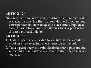 ARTIGO 12.º  Ninguém sofrerá intromissões arbitrárias na sua vida privada, na sua família, no seu domicílio ou na sua correspondência, nem ataques à sua honra e reputação. Contra tais intromissões ou ataques toda a pessoa tem direito a protecção da lei.   ARTIGO 13.º  1. Toda a pessoa tem o direito de livremente circular e escolher a sua residência no interior de um Estado.  2. Toda a pessoa tem o direito de abandonar o país em que se encontra, incluindo o seu, e o direito de regressar ao seu país.   