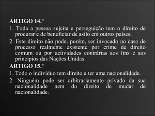 ARTIGO 14.º  1. Toda a pessoa sujeita a perseguição tem o direito de procurar e de beneficiar de asilo em outros países.  2. Este direito não pode, porém, ser invocado no caso de processo realmente existente por crime de direito comum ou por actividades contrárias aos fins e aos princípios das Nações Unidas.   ARTIGO 15.º  1. Todo o indivíduo tem direito a ter uma nacionalidade.  2. Ninguém pode ser arbitrariamente privado da sua nacionalidade nem do direito de mudar de nacionalidade.   