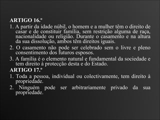 ARTIGO 16.º  1. A partir da idade núbil, o homem e a mulher têm o direito de casar e de constituir família, sem restrição alguma de raça, nacionalidade ou religião. Durante o casamento e na altura da sua dissolução, ambos têm direitos iguais.  2. O casamento não pode ser celebrado sem o livre e pleno consentimento dos futuros esposos.  3. A família é o elemento natural e fundamental da sociedade e tem direito à protecção desta e do Estado.  ARTIGO 17.º  1. Toda a pessoa, individual ou colectivamente, tem direito à propriedade.  2. Ninguém pode ser arbitrariamente privado da sua propriedade.   
