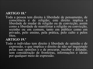 ARTIGO 18.º  Toda a pessoa tem direito à liberdade de pensamento, de consciência e de religião; este direito implica a liberdade de mudar de religião ou de convicção, assim como a liberdade de manifestar a religião ou convicção, sozinho ou em comum, tanto em público como em privado, pelo ensino, pela prática, pelo culto e pelos ritos.   ARTIGO 19.º  Todo o indivíduo tem direito à liberdade de opinião e de expressão, o que implica o direito de não ser inquietado pelas suas opiniões e o de procurar, receber e difundir, sem consideração de fronteiras, informações e ideias por qualquer meio de expressão. 