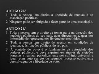 ARTIGO 20.º  1. Toda a pessoa tem direito à liberdade de reunião e de associação pacíficas.  2. Ninguém pode ser obrigado a fazer parte de uma associação.   ARTIGO 21.º  1. Toda a pessoa tem o direito de tomar parte na direcção dos negócios públicos do seu país, quer directamente, quer por intermédio de representantes livremente escolhidos.  2. Toda a pessoa tem direito de acesso, em condições de igualdade, às funções públicos do seu país.  3. A vontade do povo é o fundamento da autoridade dos poderes públicos; e deve exprimir-se através de eleições honestas a realizar periodicamente por sufrágio universal e igual, com voto secreto ou segundo processo equivalente que salvaguarde a liberdade de voto.   