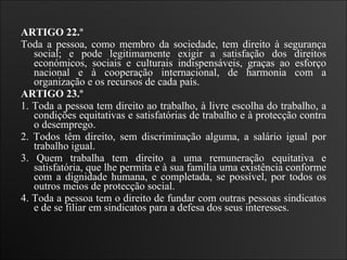 ARTIGO 22.º  Toda a pessoa, como membro da sociedade, tem direito à segurança social; e pode legitimamente exigir a satisfação dos direitos económicos, sociais e culturais indispensáveis, graças ao esforço nacional e à cooperação internacional, de harmonia com a organização e os recursos de cada país.   ARTIGO 23.º  1. Toda a pessoa tem direito ao trabalho, à livre escolha do trabalho, a condições equitativas e satisfatórias de trabalho e à protecção contra o desemprego.  2. Todos têm direito, sem discriminação alguma, a salário igual por trabalho igual.  3. Quem trabalha tem direito a uma remuneração equitativa e satisfatória, que lhe permita e à sua família uma existência conforme com a dignidade humana, e completada, se possível, por todos os outros meios de protecção social.  4. Toda a pessoa tem o direito de fundar com outras pessoas sindicatos e de se filiar em sindicatos para a defesa dos seus interesses.   