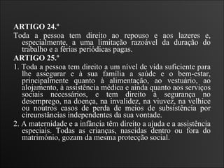 ARTIGO 24.º  Toda a pessoa tem direito ao repouso e aos lazeres e, especialmente, a uma limitação razoável da duração do trabalho e a férias periódicas pagas.   ARTIGO 25.º  1. Toda a pessoa tem direito a um nível de vida suficiente para lhe assegurar e à sua família a saúde e o bem-estar, principalmente quanto à alimentação, ao vestuário, ao alojamento, à assistência médica e ainda quanto aos serviços sociais necessários, e tem direito à segurança no desemprego, na doença, na invalidez, na viuvez, na velhice ou noutros casos de perda de meios de subsistência por circunstâncias independentes da sua vontade.  2. A maternidade e a infância têm direito a ajuda e a assistência especiais. Todas as crianças, nascidas dentro ou fora do matrimónio, gozam da mesma protecção social.   
