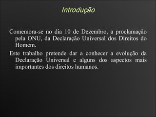 Comemora-se no dia 10 de Dezembro, a proclamação pela ONU, da Declaração Universal dos Direitos do Homem.  Este trabalho pretende dar a conhecer a evolução da Declaração Universal e alguns dos aspectos mais importantes dos direitos humanos.  