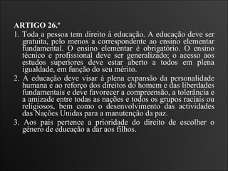 ARTIGO 26.º 1. Toda a pessoa tem direito à educação. A educação deve ser gratuita, pelo menos a correspondente ao ensino elementar fundamental. O ensino elementar é obrigatório. O ensino técnico e profissional deve ser generalizado; o acesso aos estudos superiores deve estar aberto a todos em plena igualdade, em função do seu mérito.  2. A educação deve visar à plena expansão da personalidade humana e ao reforço dos direitos do homem e das liberdades fundamentais e deve favorecer a compreensão, a tolerância e a amizade entre todas as nações e todos os grupos raciais ou religiosos, bem como o desenvolvimento das actividades das Nações Unidas para a manutenção da paz.  3. Aos pais pertence a prioridade do direito de escolher o género de educação a dar aos filhos.   