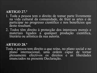 ARTIGO 27.º  1. Toda a pessoa tem o direito de tomar parte livremente na vida cultural da comunidade, de fruir as artes e de participar no progresso científico e nos benefícios que deste resultam.  2. Todos têm direito à protecção dos interesses morais e materiais ligados a qualquer produção científica, literária ou artística da sua autoria.    ARTIGO 28.º  Toda a pessoa tem direito a que reine, no plano social e no plano internacional, uma ordem capaz de tornar plenamente efectivos os direitos e as liberdades enunciados na presente Declaração.   