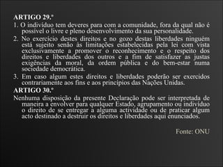 ARTIGO 29.º  1. O indivíduo tem deveres para com a comunidade, fora da qual não é possível o livre e pleno desenvolvimento da sua personalidade.  2. No exercício destes direitos e no gozo destas liberdades ninguém está sujeito senão às limitações estabelecidas pela lei com vista exclusivamente a promover o reconhecimento e o respeito dos direitos e liberdades dos outros e a fim de satisfazer as justas exigências da moral, da ordem pública e do bem-estar numa sociedade democrática.  3. Em caso algum estes direitos e liberdades poderão ser exercidos contrariamente aos fins e aos princípios das Nações Unidas.   ARTIGO 30.º  Nenhuma disposição da presente Declaração pode ser interpretada de maneira a envolver para qualquer Estado, agrupamento ou indivíduo o direito de se entregar a alguma actividade ou de praticar algum acto destinado a destruir os direitos e liberdades aqui enunciados.  Fonte: ONU 