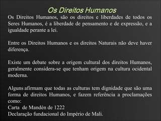 Os Direitos Humanos, são os direitos e liberdades de todos os Seres Humanos, é a liberdade de pensamento e de expressão, e a igualdade perante a lei. Entre os Direitos Humanos e os direitos Naturais não deve haver diferença. Existe um debate sobre a origem cultural dos direitos Humanos, geralmente considera-se que tenham origem na cultura ocidental moderna. Alguns   afirmam que todas as culturas tem dignidade que são uma forma de direitos Humanos, e fazem referência a proclamações como: Carta  de Mandén de 1222  Declaração fundacional do Império de Mali.  
