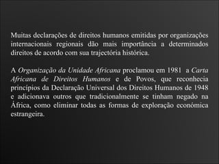 Muitas declarações de direitos humanos emitidas por organizações internacionais regionais dão mais importância a determinados direitos de acordo com sua trajectória histórica.  A  Organização da Unidade Africana  proclamou em 1981  a  Carta Africana   de Direitos Humanos  e de Povos, que reconhecia princípios da Declaração Universal dos Direitos Humanos de 1948 e adicionava outros que tradicionalmente se tinham negado na África, como eliminar todas as formas de exploração económica estrangeira. 