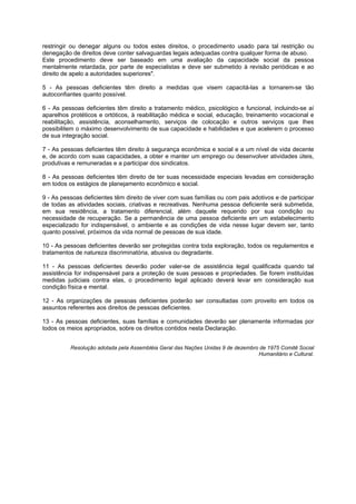 restringir ou denegar alguns ou todos estes direitos, o procedimento usado para tal restrição ou
denegação de direitos deve conter salvaguardas legais adequadas contra qualquer forma de abuso.
Este procedimento deve ser baseado em uma avaliação da capacidade social da pessoa
mentalmente retardada, por parte de especialistas e deve ser submetido à revisão periódicas e ao
direito de apelo a autoridades superiores".

5 - As pessoas deficientes têm direito a medidas que visem capacitá-las a tornarem-se tão
autoconfiantes quanto possível.

6 - As pessoas deficientes têm direito a tratamento médico, psicológico e funcional, incluindo-se aí
aparelhos protéticos e ortóticos, à reabilitação médica e social, educação, treinamento vocacional e
reabilitação, assistência, aconselhamento, serviços de colocação e outros serviços que lhes
possibilitem o máximo desenvolvimento de sua capacidade e habilidades e que acelerem o processo
de sua integração social.

7 - As pessoas deficientes têm direito à segurança econômica e social e a um nível de vida decente
e, de acordo com suas capacidades, a obter e manter um emprego ou desenvolver atividades úteis,
produtivas e remuneradas e a participar dos sindicatos.

8 - As pessoas deficientes têm direito de ter suas necessidade especiais levadas em consideração
em todos os estágios de planejamento econômico e social.

9 - As pessoas deficientes têm direito de viver com suas famílias ou com pais adotivos e de participar
de todas as atividades sociais, criativas e recreativas. Nenhuma pessoa deficiente será submetida,
em sua residência, a tratamento diferencial, além daquele requerido por sua condição ou
necessidade de recuperação. Se a permanência de uma pessoa deficiente em um estabelecimento
especializado for indispensável, o ambiente e as condições de vida nesse lugar devem ser, tanto
quanto possível, próximos da vida normal de pessoas de sua idade.

10 - As pessoas deficientes deverão ser protegidas contra toda exploração, todos os regulamentos e
tratamentos de natureza discriminatória, abusiva ou degradante.

11 - As pessoas deficientes deverão poder valer-se de assistência legal qualificada quando tal
assistência for indispensável para a proteção de suas pessoas e propriedades. Se forem instituídas
medidas judiciais contra elas, o procedimento legal aplicado deverá levar em consideração sua
condição física e mental.

12 - As organizações de pessoas deficientes poderão ser consultadas com proveito em todos os
assuntos referentes aos direitos de pessoas deficientes.

13 - As pessoas deficientes, suas famílias e comunidades deverão ser plenamente informadas por
todos os meios apropriados, sobre os direitos contidos nesta Declaração.


          Resolução adotada pela Assembléia Geral das Nações Unidas 9 de dezembro de 1975 Comitê Social
                                                                                 Humanitário e Cultural.
 