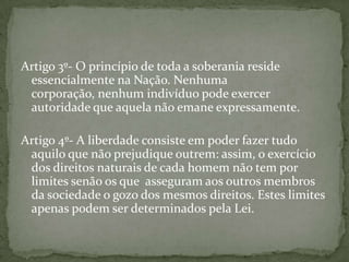 Artigo 3º- O princípio de toda a soberania reside
 essencialmente na Nação. Nenhuma
 corporação, nenhum indivíduo pode exercer
 autoridade que aquela não emane expressamente.

Artigo 4º- A liberdade consiste em poder fazer tudo
 aquilo que não prejudique outrem: assim, o exercício
 dos direitos naturais de cada homem não tem por
 limites senão os que asseguram aos outros membros
 da sociedade o gozo dos mesmos direitos. Estes limites
 apenas podem ser determinados pela Lei.
 