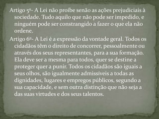 Artigo 5º- A Lei não proíbe senão as ações prejudiciais à
 sociedade. Tudo aquilo que não pode ser impedido, e
 ninguém pode ser constrangido a fazer o que ela não
 ordene.
Artigo 6º- A Lei é a expressão da vontade geral. Todos os
 cidadãos têm o direito de concorrer, pessoalmente ou
 através dos seus representantes, para a sua formação.
 Ela deve ser a mesma para todos, quer se destine a
 proteger quer a punir. Todos os cidadãos são iguais a
 seus olhos, são igualmente admissíveis a todas as
 dignidades, lugares e empregos públicos, segundo a
 sua capacidade, e sem outra distinção que não seja a
 das suas virtudes e dos seus talentos.
 