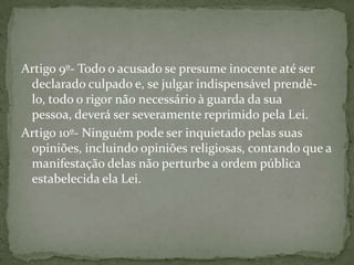 Artigo 9º- Todo o acusado se presume inocente até ser
 declarado culpado e, se julgar indispensável prendê-
 lo, todo o rigor não necessário à guarda da sua
 pessoa, deverá ser severamente reprimido pela Lei.
Artigo 10º- Ninguém pode ser inquietado pelas suas
 opiniões, incluindo opiniões religiosas, contando que a
 manifestação delas não perturbe a ordem pública
 estabelecida ela Lei.
 