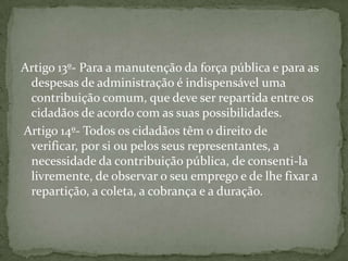 Artigo 13º- Para a manutenção da força pública e para as
 despesas de administração é indispensável uma
 contribuição comum, que deve ser repartida entre os
 cidadãos de acordo com as suas possibilidades.
Artigo 14º- Todos os cidadãos têm o direito de
 verificar, por si ou pelos seus representantes, a
 necessidade da contribuição pública, de consenti-la
 livremente, de observar o seu emprego e de lhe fixar a
 repartição, a coleta, a cobrança e a duração.
 