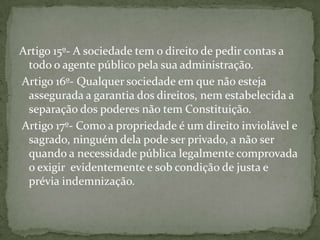 Artigo 15º- A sociedade tem o direito de pedir contas a
 todo o agente público pela sua administração.
Artigo 16º- Qualquer sociedade em que não esteja
 assegurada a garantia dos direitos, nem estabelecida a
 separação dos poderes não tem Constituição.
Artigo 17º- Como a propriedade é um direito inviolável e
 sagrado, ninguém dela pode ser privado, a não ser
 quando a necessidade pública legalmente comprovada
 o exigir evidentemente e sob condição de justa e
 prévia indemnização.
 