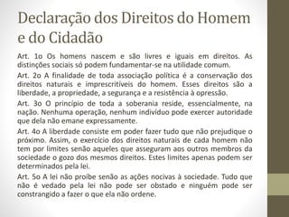 Declaração dos Direitos do Homem
e do Cidadão
Art. 1o Os homens nascem e são livres e iguais em direitos. As
distinções sociais só podem fundamentar-se na utilidade comum.
Art. 2o A finalidade de toda associação política é a conservação dos
direitos naturais e imprescritíveis do homem. Esses direitos são a
liberdade, a propriedade, a segurança e a resistência à opressão.
Art. 3o O princípio de toda a soberania reside, essencialmente, na
nação. Nenhuma operação, nenhum indivíduo pode exercer autoridade
que dela não emane expressamente.
Art. 4o A liberdade consiste em poder fazer tudo que não prejudique o
próximo. Assim, o exercício dos direitos naturais de cada homem não
tem por limites senão aqueles que asseguram aos outros membros da
sociedade o gozo dos mesmos direitos. Estes limites apenas podem ser
determinados pela lei.
Art. 5o A lei não proíbe senão as ações nocivas à sociedade. Tudo que
não é vedado pela lei não pode ser obstado e ninguém pode ser
constrangido a fazer o que ela não ordene.
 