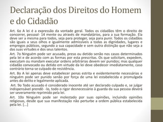 Declaração dos Direitos do Homem
e do Cidadão
Art. 6o A lei é a expressão da vontade geral. Todos os cidadãos têm o direito de
concorrer, pessoal- 14 mente ou através de mandatários, para a sua formação. Ela
deve ser a mesma para todos, seja para proteger, seja para punir. Todos os cidadãos
são iguais a seus olhos e igualmente admissíveis a todas as dignidades, lugares e
empregos públicos, segundo a sua capacidade e sem outra distinção que não seja a
das suas virtudes e dos seus talentos.
Art. 7o Ninguém pode ser acusado, preso ou detido senão nos casos determinados
pela lei e de acordo com as formas por esta prescritas. Os que solicitam, expedem,
executam ou mandam executar ordens arbitrárias devem ser punidos; mas qualquer
cidadão convocado ou detido em virtude da lei deve obedecer imediatamente, caso
contrário torna-se culpado de resistência.
Art. 8o A lei apenas deve estabelecer penas estrita e evidentemente necessárias e
ninguém pode ser punido senão por força de uma lei estabelecida e promulgada
antes do delito e legalmente aplicada.
Art. 9o Todo acusado é considerado inocente até ser declarado culpado e, se julgar
indispensável prendê- -lo, todo o rigor desnecessário à guarda da sua pessoa deverá
ser severamente reprimido pela lei.
Art. 10o Ninguém pode ser molestado por suas opiniões, incluindo opiniões
religiosas, desde que sua manifestação não perturbe a ordem pública estabelecida
pela lei. [...]
 