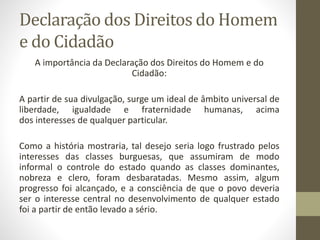 Declaração dos Direitos do Homem
e do Cidadão
A importância da Declaração dos Direitos do Homem e do
Cidadão:
A partir de sua divulgação, surge um ideal de âmbito universal de
liberdade, igualdade e fraternidade humanas, acima
dos interesses de qualquer particular.
Como a história mostraria, tal desejo seria logo frustrado pelos
interesses das classes burguesas, que assumiram de modo
informal o controle do estado quando as classes dominantes,
nobreza e clero, foram desbaratadas. Mesmo assim, algum
progresso foi alcançado, e a consciência de que o povo deveria
ser o interesse central no desenvolvimento de qualquer estado
foi a partir de então levado a sério.
 