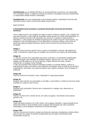 Considerando que os Estados-Membros se comprometeram a promover, em cooperação
com as Nações Unidas, o respeito universal aos direitos e liberdades humanas fundamentais
e a observância desses direitos e liberdades,
Considerando que uma compreensão comum desses direitos e liberdades é da mais alta
importância para o pleno cumprimento desse compromisso,
agora portanto,
A Assembléia Geral proclama a presente Declaração Universal dos Direitos
Humanos
como o ideal comum a ser atingido por todos os povos e todas as nações, com o objetivo de
que cada indivíduo e cada órgão da sociedade, tendo sempre em mente esta Declaração, se
esforce, através do ensino e da educação, por promover o respeito a esses direitos e
liberdades, e, pela adoção de medidas progressivas de caráter nacional e internacional, por
assegurar o seu reconhecimento e a sua observância universal e efetiva, tanto entre os
povos dos próprios Estados-Membros, quanto entre os povos dos territórios sob sua
jurisdição.
Artigo I.
Todos os seres humanos nascem livres e iguais em dignidade e direitos. São dotados de
razão e consciência e devem agir em relação uns aos outros com espírito de fraternidade.
Artigo II.
1. Todo ser humano tem capacidade para gozar os direitos e as liberdades estabelecidos
nesta Declaração, sem distinção de qualquer espécie, seja de raça, cor, sexo, idioma,
religião, opinião política ou de outra natureza, origem nacional ou social, riqueza,
nascimento, ou qualquer outra condição.
2. Não será também feita nenhuma distinção fundada na condição política, jurídica ou
internacional do país ou território a que pertença uma pessoa, quer se trate de um território
independente, sob tutela, sem governo próprio, quer sujeito a qualquer outra limitação de
soberania.
Artigo III.
Todo ser humano tem direito à vida, à liberdade e à segurança pessoal.
Artigo IV.
Ninguém será mantido em escravidão ou servidão; a escravidão e o tráfico de escravos serão
proibidos em todas as suas formas.
Artigo V.
Ninguém será submetido à tortura nem a tratamento ou castigo cruel, desumano ou
degradante.
Artigo VI.
Todo ser humano tem o direito de ser, em todos os lugares, reconhecido como pessoa
perante a lei.
Artigo VII.
Todos são iguais perante a lei e têm direito, sem qualquer distinção, a igual proteção da lei.
Todos têm direito a igual proteção contra qualquer discriminação que viole a presente
Declaração e contra qualquer incitamento a tal discriminação.
Artigo VIII.
Todo ser humano tem direito a receber dos tribunais nacionais competentes remédio efetivo
para os atos que violem os direitos fundamentais que lhe sejam reconhecidos pela
constituição ou pela lei.
 