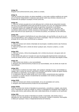 Artigo IX.
Ninguém será arbitrariamente preso, detido ou exilado.
Artigo X.
Todo ser humano tem direito, em plena igualdade, a uma justa e pública audiência por parte
de um tribunal independente e imparcial, para decidir sobre seus direitos e deveres ou do
fundamento de qualquer acusação criminal contra ele.
Artigo XI.
1. Todo ser humano acusado de um ato delituoso tem o direito de ser presumido inocente
até que a sua culpabilidade tenha sido provada de acordo com a lei, em julgamento público
no qual lhe tenham sido asseguradas todas as garantias necessárias à sua defesa.
2. Ninguém poderá ser culpado por qualquer ação ou omissão que, no momento, não
constituíam delito perante o direito nacional ou internacional. Também não será imposta
pena mais forte do que aquela que, no momento da prática, era aplicável ao ato delituoso.
Artigo XII.
Ninguém será sujeito à interferência em sua vida privada, em sua família, em seu lar ou em
sua correspondência, nem a ataque à sua honra e reputação. Todo ser humano tem direito à
proteção da lei contra tais interferências ou ataques.
Artigo XIII.
1. Todo ser humano tem direito à liberdade de locomoção e residência dentro das fronteiras
de cada Estado.
2. Todo ser humano tem o direito de deixar qualquer país, inclusive o próprio, e a este
regressar.
Artigo XIV.
1. Todo ser humano, vítima de perseguição, tem o direito de procurar e de gozar asilo em
outros países.
2. Este direito não pode ser invocado em caso de perseguição legitimamente motivada por
crimes de direito comum ou por atos contrários aos objetivos e princípios das Nações Unidas.
Artigo XV.
1. Todo homem tem direito a uma nacionalidade.
2. Ninguém será arbitrariamente privado de sua nacionalidade, nem do direito de mudar de
nacionalidade.
Artigo XVI.
1. Os homens e mulheres de maior idade, sem qualquer restrição de raça, nacionalidade ou
religião, têm o direito de contrair matrimônio e fundar uma família. Gozam de iguais direitos
em relação ao casamento, sua duração e sua dissolução.
2. O casamento não será válido senão com o livre e pleno consentimento dos nubentes.
3. A família é o núcleo natural e fundamental da sociedade e tem direito à proteção da
sociedade e do Estado.
Artigo XVII.
1. Todo ser humano tem direito à propriedade, só ou em sociedade com outros.
2. Ninguém será arbitrariamente privado de sua propriedade.
Artigo XVIII.
Todo ser humano tem direito à liberdade de pensamento, consciência e religião; este direito
inclui a liberdade de mudar de religião ou crença e a liberdade de manifestar essa religião ou
crença, pelo ensino, pela prática, pelo culto e pela observância, em público ou em particular.
Artigo XIX.
Todo ser humano tem direito à liberdade de opinião e expressão; este direito inclui a
liberdade de, sem interferência, ter opiniões e de procurar, receber e transmitir informações
e idéias por quaisquer meios e independentemente de fronteiras.
 
