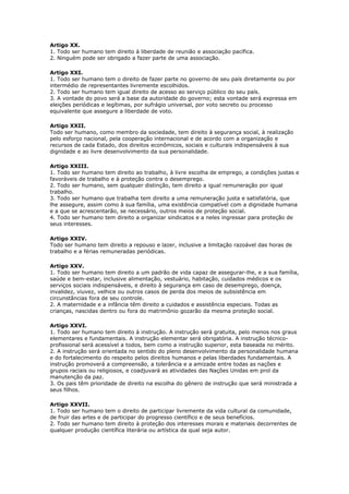 Artigo XX.
1. Todo ser humano tem direito à liberdade de reunião e associação pacífica.
2. Ninguém pode ser obrigado a fazer parte de uma associação.
Artigo XXI.
1. Todo ser humano tem o direito de fazer parte no governo de seu país diretamente ou por
intermédio de representantes livremente escolhidos.
2. Todo ser humano tem igual direito de acesso ao serviço público do seu país.
3. A vontade do povo será a base da autoridade do governo; esta vontade será expressa em
eleições periódicas e legítimas, por sufrágio universal, por voto secreto ou processo
equivalente que assegure a liberdade de voto.
Artigo XXII.
Todo ser humano, como membro da sociedade, tem direito à segurança social, à realização
pelo esforço nacional, pela cooperação internacional e de acordo com a organização e
recursos de cada Estado, dos direitos econômicos, sociais e culturais indispensáveis à sua
dignidade e ao livre desenvolvimento da sua personalidade.
Artigo XXIII.
1. Todo ser humano tem direito ao trabalho, à livre escolha de emprego, a condições justas e
favoráveis de trabalho e à proteção contra o desemprego.
2. Todo ser humano, sem qualquer distinção, tem direito a igual remuneração por igual
trabalho.
3. Todo ser humano que trabalha tem direito a uma remuneração justa e satisfatória, que
lhe assegure, assim como à sua família, uma existência compatível com a dignidade humana
e a que se acrescentarão, se necessário, outros meios de proteção social.
4. Todo ser humano tem direito a organizar sindicatos e a neles ingressar para proteção de
seus interesses.
Artigo XXIV.
Todo ser humano tem direito a repouso e lazer, inclusive a limitação razoável das horas de
trabalho e a férias remuneradas periódicas.
Artigo XXV.
1. Todo ser humano tem direito a um padrão de vida capaz de assegurar-lhe, e a sua família,
saúde e bem-estar, inclusive alimentação, vestuário, habitação, cuidados médicos e os
serviços sociais indispensáveis, e direito à segurança em caso de desemprego, doença,
invalidez, viuvez, velhice ou outros casos de perda dos meios de subsistência em
circunstâncias fora de seu controle.
2. A maternidade e a infância têm direito a cuidados e assistência especiais. Todas as
crianças, nascidas dentro ou fora do matrimônio gozarão da mesma proteção social.
Artigo XXVI.
1. Todo ser humano tem direito à instrução. A instrução será gratuita, pelo menos nos graus
elementares e fundamentais. A instrução elementar será obrigatória. A instrução técnico-
profissional será acessível a todos, bem como a instrução superior, esta baseada no mérito.
2. A instrução será orientada no sentido do pleno desenvolvimento da personalidade humana
e do fortalecimento do respeito pelos direitos humanos e pelas liberdades fundamentais. A
instrução promoverá a compreensão, a tolerância e a amizade entre todas as nações e
grupos raciais ou religiosos, e coadjuvará as atividades das Nações Unidas em prol da
manutenção da paz.
3. Os pais têm prioridade de direito na escolha do gênero de instrução que será ministrada a
seus filhos.
Artigo XXVII.
1. Todo ser humano tem o direito de participar livremente da vida cultural da comunidade,
de fruir das artes e de participar do progresso científico e de seus benefícios.
2. Todo ser humano tem direito à proteção dos interesses morais e materiais decorrentes de
qualquer produção científica literária ou artística da qual seja autor.
 