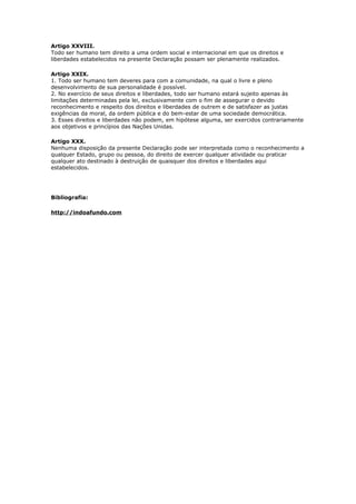 Artigo XXVIII.
Todo ser humano tem direito a uma ordem social e internacional em que os direitos e
liberdades estabelecidos na presente Declaração possam ser plenamente realizados.
Artigo XXIX.
1. Todo ser humano tem deveres para com a comunidade, na qual o livre e pleno
desenvolvimento de sua personalidade é possível.
2. No exercício de seus direitos e liberdades, todo ser humano estará sujeito apenas às
limitações determinadas pela lei, exclusivamente com o fim de assegurar o devido
reconhecimento e respeito dos direitos e liberdades de outrem e de satisfazer as justas
exigências da moral, da ordem pública e do bem-estar de uma sociedade democrática.
3. Esses direitos e liberdades não podem, em hipótese alguma, ser exercidos contrariamente
aos objetivos e princípios das Nações Unidas.
Artigo XXX.
Nenhuma disposição da presente Declaração pode ser interpretada como o reconhecimento a
qualquer Estado, grupo ou pessoa, do direito de exercer qualquer atividade ou praticar
qualquer ato destinado à destruição de quaisquer dos direitos e liberdades aqui
estabelecidos.
Bibliografia:
http://indoafundo.com
 