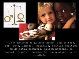 ... sem distinção de qualquer espécie, seja de raça, cor, sexo, língua,  religião, opinião política ou de outra natureza, origem nacional ou social, riqueza, nascimento, ou qualquer outra condição. 