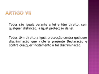 Todos são iguais perante a lei e têm direito, sem qualquer distinção, a igual protecção da lei.  Todos têm direito a igual protecção contra qualquer discriminação que viole a presente Declaração e contra qualquer incitamento a tal discriminação.  