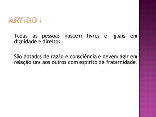 Todas as pessoas nascem livres e iguais em dignidade e direitos.  São dotados de razão e consciência e devem agir em relação uns aos outros com espírito de fraternidade.  
