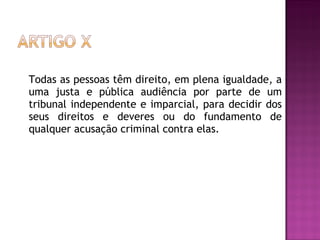 Todas as pessoas têm direito, em plena igualdade, a uma justa e pública audiência por parte de um tribunal independente e imparcial, para decidir dos seus direitos e deveres ou do fundamento de qualquer acusação criminal contra elas.    