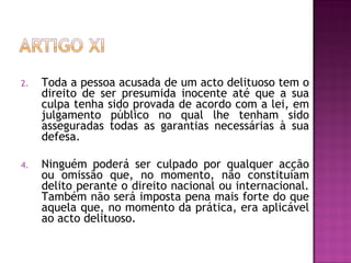 Toda a pessoa acusada de um acto delituoso tem o direito de ser presumida inocente até que a sua culpa tenha sido provada de acordo com a lei, em julgamento público no qual lhe tenham sido asseguradas todas as garantias necessárias à sua defesa.  Ninguém poderá ser culpado por qualquer acção ou omissão que, no momento, não constituíam delito perante o direito nacional ou internacional. Também não será imposta pena mais forte do que aquela que, no momento da prática, era aplicável ao acto delituoso.  