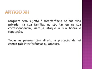 Ninguém será sujeito à interferência na sua vida privada, na sua família, no seu lar ou na sua correspondência, nem a ataque à sua honra e reputação.  Todas as pessoas têm direito à proteção da lei contra tais interferências ou ataques.  