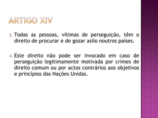 Todas as pessoas, vítimas de perseguição, têm o direito de procurar e de gozar asilo noutros países.  Este direito não pode ser invocado em caso de perseguição legitimamente motivada por crimes de direito comum ou por actos contrários aos objetivos e princípios das Nações Unidas.  
