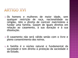 Os homens e mulheres de maior idade, sem qualquer restrição de raça, nacionalidade ou religião, têm o direito de contrair matrimônio e fundar uma família. Gozam de iguais direitos em relação ao casamento, à sua duração e à sua dissolução.  O casamento não será válido senão com o livre e pleno consentimento dos noivos.  A família é o núcleo natural e fundamental da sociedade e tem direito à proteção da sociedade e do Estado.  