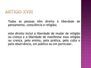 Todas as pessoas têm direito à liberdade de pensamento, consciência e religião;  este direito inclui a liberdade de mudar de religião ou crença e a liberdade de manifestar essa religião ou crença, pelo ensino, pela prática, pelo culto e pela observância, em público ou em particular.  