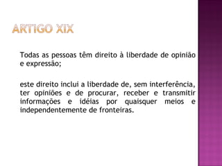 Todas as pessoas têm direito à liberdade de opinião e expressão;  este direito inclui a liberdade de, sem interferência, ter opiniões e de procurar, receber e transmitir informações e idéias por quaisquer meios e independentemente de fronteiras.  