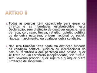 Todas as pessoas têm capacidade para gozar os direitos e as liberdades estabelecidos nesta Declaração, sem distinção de qualquer espécie, seja de raça, cor, sexo, língua, religião, opinião política ou de outra natureza, origem nacional ou social, riqueza, nascimento, ou qualquer outra condição. Não será também feita nenhuma distinção fundada na condição política, jurídica ou internacional do país ou território a que pertença uma pessoa, quer se trate de um território independente, sob tutela, sem Governo próprio, quer sujeito a qualquer outra limitação de soberania.  
