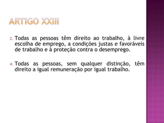 Todas as pessoas têm direito ao trabalho, à livre escolha de emprego, a condições justas e favoráveis de trabalho e à proteção contra o desemprego.  Todas as pessoas, sem qualquer distinção, têm direito a igual remuneração por igual trabalho.  