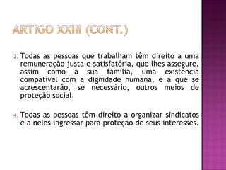 Todas as pessoas que trabalham têm direito a uma remuneração justa e satisfatória, que lhes assegure, assim como à sua família, uma existência compatível com a dignidade humana, e a que se acrescentarão, se necessário, outros meios de proteção social.  Todas as pessoas têm direito a organizar sindicatos e a neles ingressar para proteção de seus interesses.  